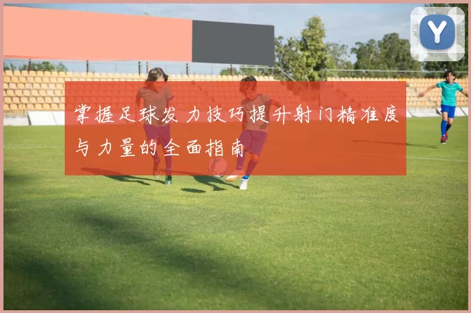掌握足球发力技巧提升射门精准度与力量的全面指南