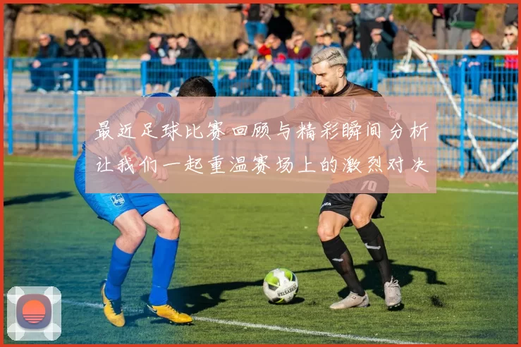 最近足球比赛回顾与精彩瞬间分析让我们一起重温赛场上的激烈对决