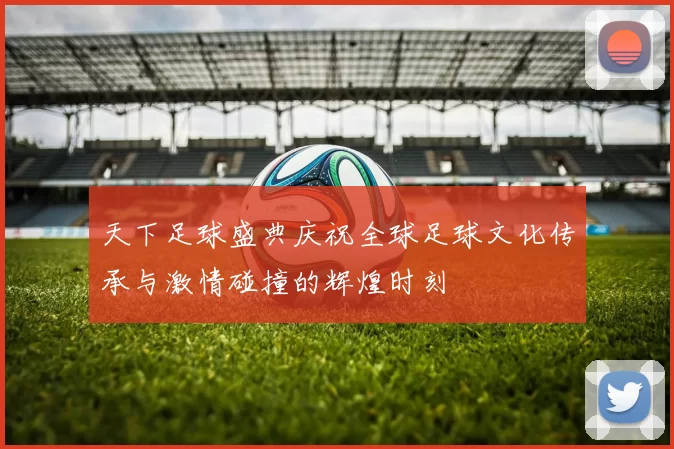 天下足球盛典庆祝全球足球文化传承与激情碰撞的辉煌时刻