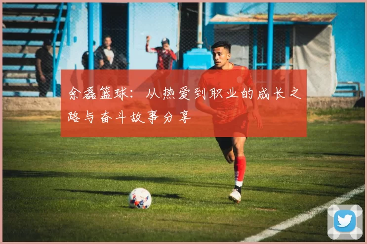 余磊篮球：从热爱到职业的成长之路与奋斗故事分享