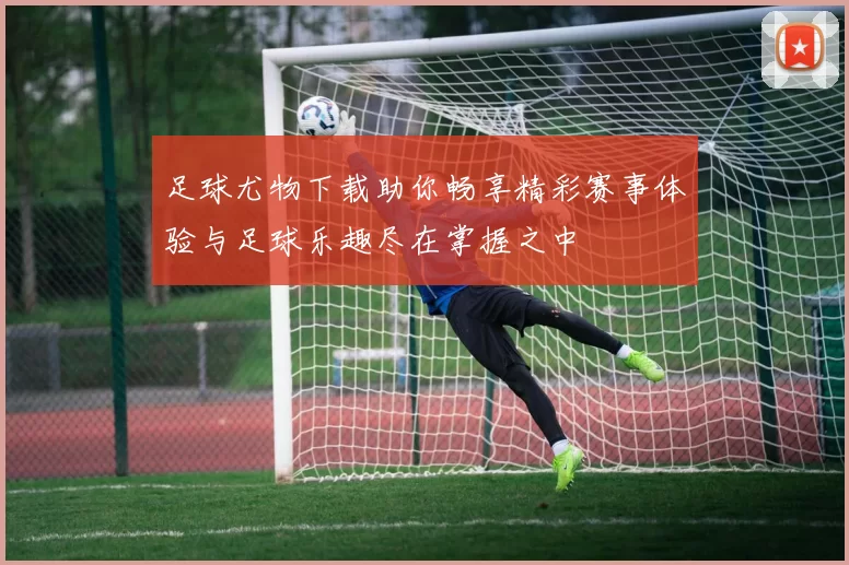 足球尤物下载助你畅享精彩赛事体验与足球乐趣尽在掌握之中