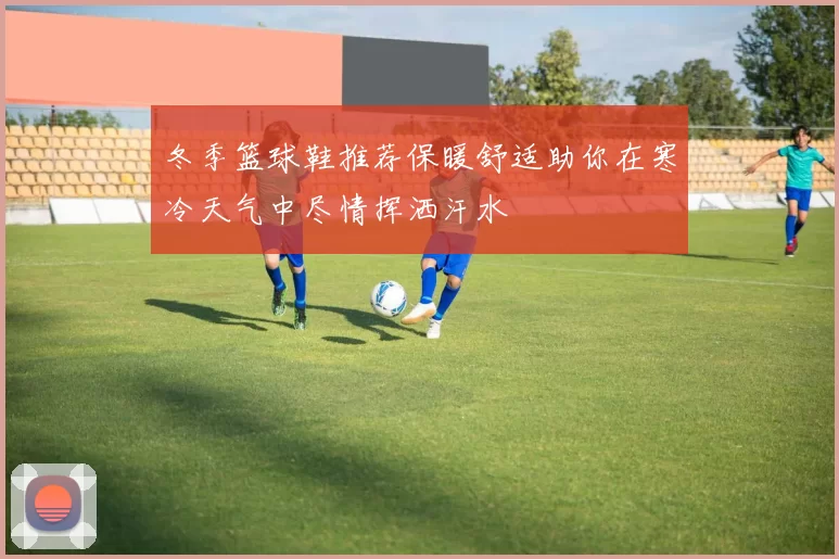 冬季篮球鞋推荐保暖舒适助你在寒冷天气中尽情挥洒汗水